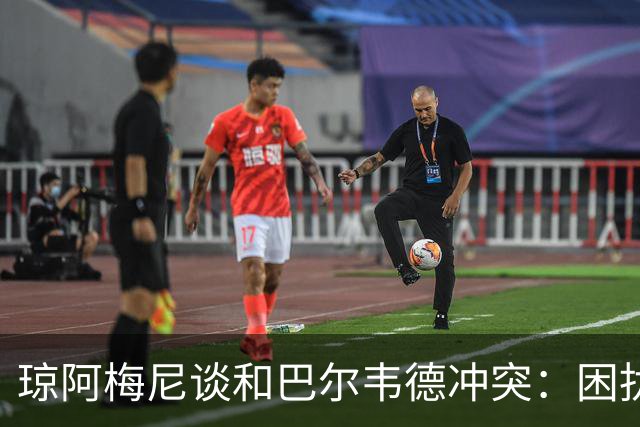 琼阿梅尼谈和巴尔韦德冲突：困扰我的是虚假报道，我们之间没问题